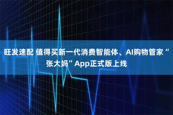 旺发速配 值得买新一代消费智能体、AI购物管家“张大妈”App正式版上线