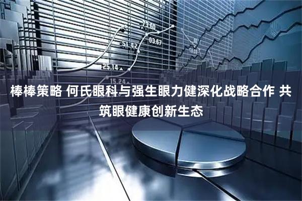 棒棒策略 何氏眼科与强生眼力健深化战略合作 共筑眼健康创新生态