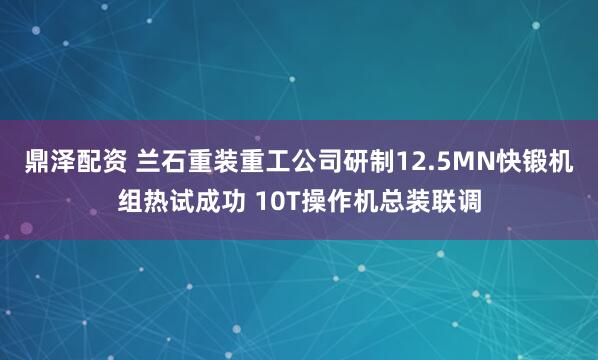 鼎泽配资 兰石重装重工公司研制12.5MN快锻机组热试成功 10T操作机总装联调