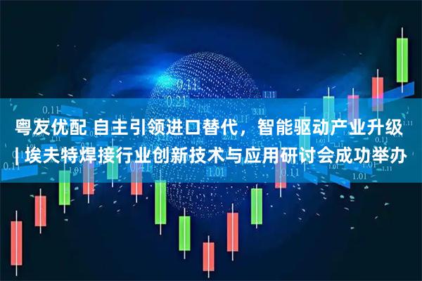 粤友优配 自主引领进口替代，智能驱动产业升级 | 埃夫特焊接行业创新技术与应用研讨会成功举办