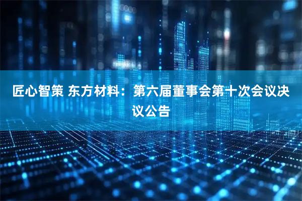 匠心智策 东方材料：第六届董事会第十次会议决议公告