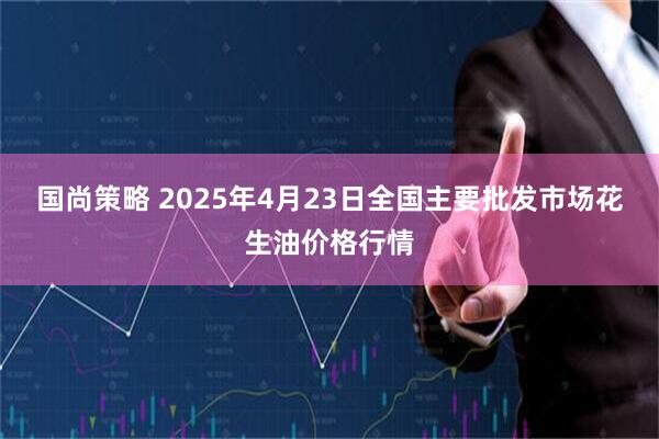 国尚策略 2025年4月23日全国主要批发市场花生油价格行情