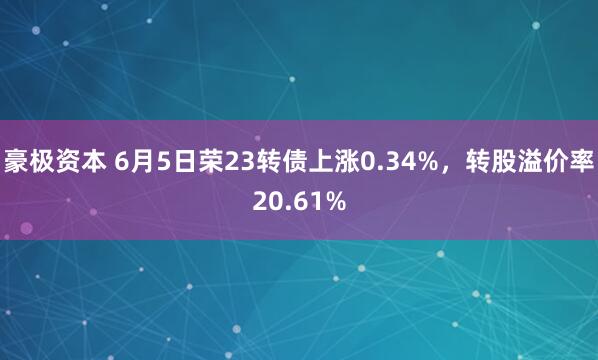 豪极资本 6月5日荣23转债上涨0.34%，转股溢价率20.61%