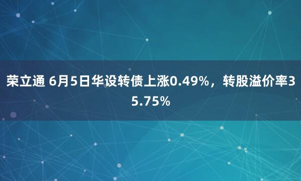 荣立通 6月5日华设转债上涨0.49%，转股溢价率35.75%