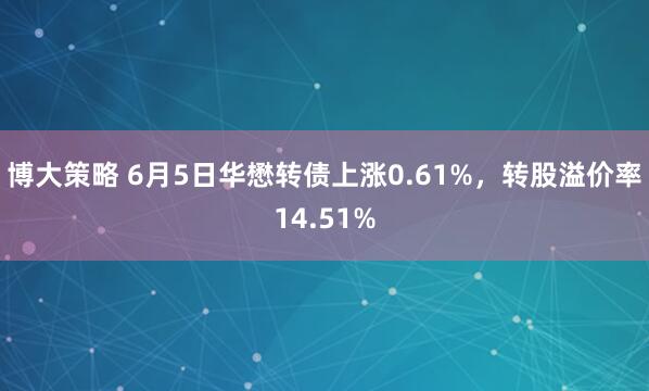 博大策略 6月5日华懋转债上涨0.61%，转股溢价率14.51%