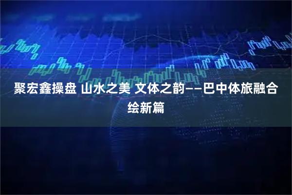聚宏鑫操盘 山水之美 文体之韵——巴中体旅融合绘新篇