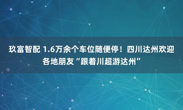 玖富智配 1.6万余个车位随便停！四川达州欢迎各地朋友“跟着川超游达州”