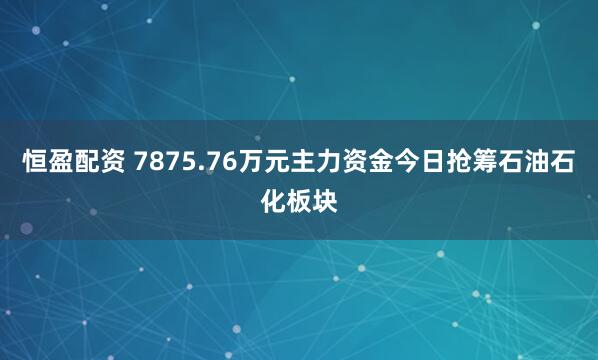 恒盈配资 7875.76万元主力资金今日抢筹石油石化板块