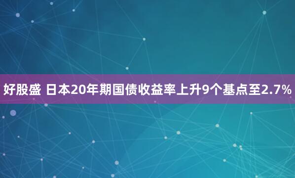 好股盛 日本20年期国债收益率上升9个基点至2.7%
