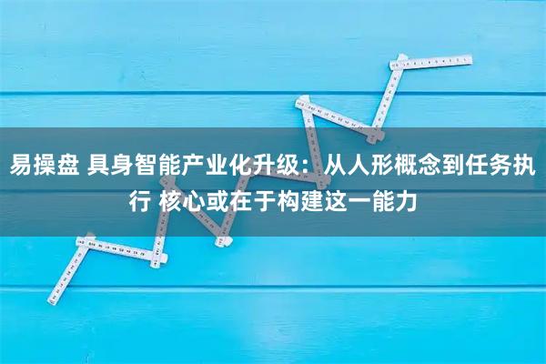 易操盘 具身智能产业化升级：从人形概念到任务执行 核心或在于构建这一能力