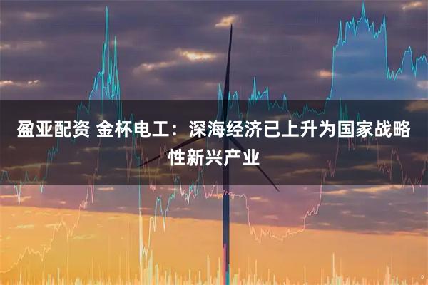 盈亚配资 金杯电工：深海经济已上升为国家战略性新兴产业
