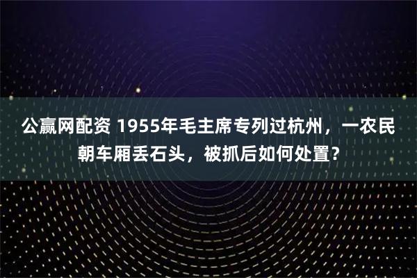 公赢网配资 1955年毛主席专列过杭州，一农民朝车厢丢石头，被抓后如何处置？