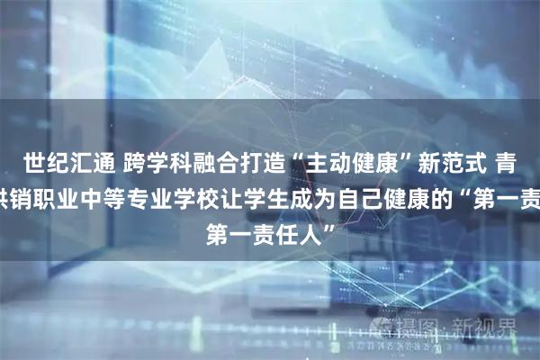 世纪汇通 跨学科融合打造“主动健康”新范式 青岛市供销职业中等专业学校让学生成为自己健康的“第一责任人”
