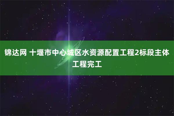 锦达网 十堰市中心城区水资源配置工程2标段主体工程完工