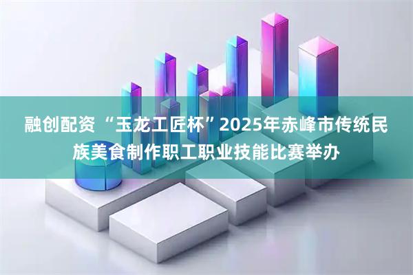 融创配资 “玉龙工匠杯”2025年赤峰市传统民族美食制作职工职业技能比赛举办