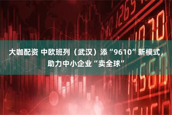 大咖配资 中欧班列（武汉）添“9610”新模式，助力中小企业“卖全球”