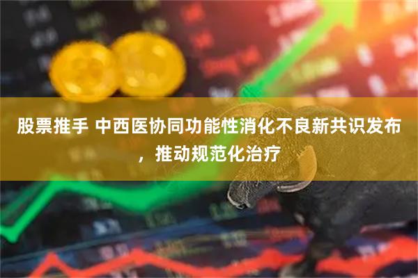股票推手 中西医协同功能性消化不良新共识发布，推动规范化治疗