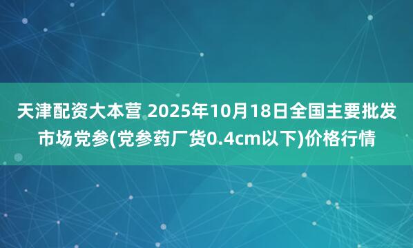 天津配资大本营 2025年10月18日全国主要批发市场党参(党参药厂货0.4cm以下)价格行情