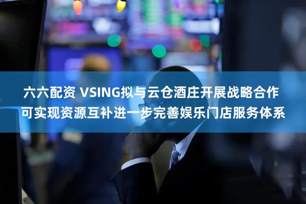 六六配资 VSING拟与云仓酒庄开展战略合作 可实现资源互补进一步完善娱乐门店服务体系