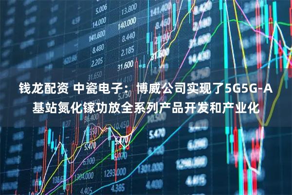 钱龙配资 中瓷电子：博威公司实现了5G5G-A基站氮化镓功放全系列产品开发和产业化