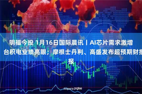 明福今投 1月16日国际晨讯丨AI芯片需求激增，台积电业绩亮眼；摩根士丹利、高盛发布超预期财报
