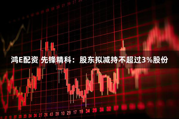 鸿E配资 先锋精科：股东拟减持不超过3%股份