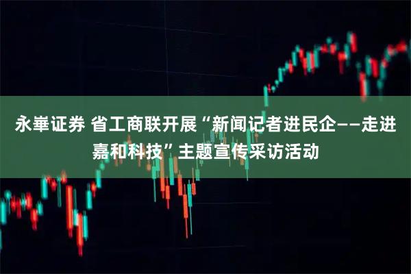 永崋证券 省工商联开展“新闻记者进民企——走进嘉和科技”主题宣传采访活动