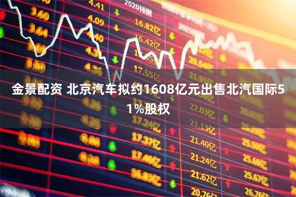 金景配资 北京汽车拟约1608亿元出售北汽国际51%股权