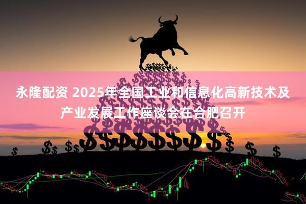 永隆配资 2025年全国工业和信息化高新技术及产业发展工作座谈会在合肥召开