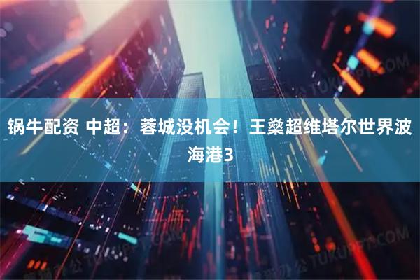 锅牛配资 中超：蓉城没机会！王燊超维塔尔世界波海港3
