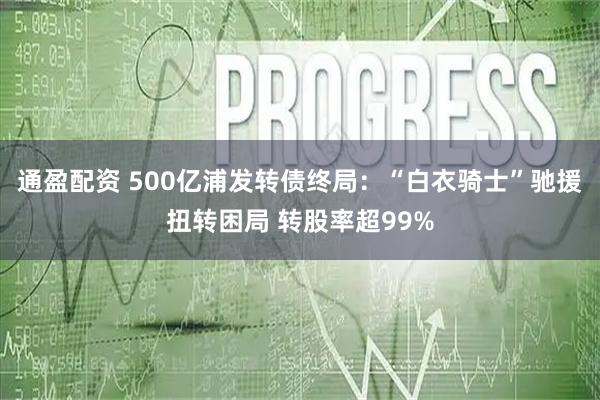 通盈配资 500亿浦发转债终局：“白衣骑士”驰援扭转困局 转股率超99%