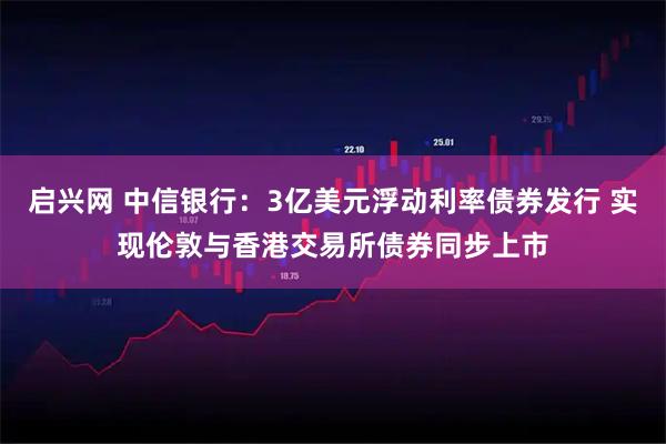 启兴网 中信银行：3亿美元浮动利率债券发行 实现伦敦与香港交易所债券同步上市