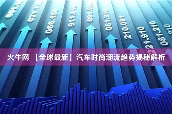 火牛网 【全球最新】汽车时尚潮流趋势揭秘解析