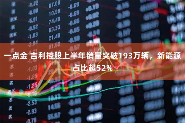 一点金 吉利控股上半年销量突破193万辆，新能源占比超52%