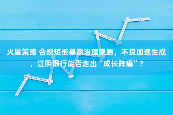 火星策略 合规短板暴露治理隐患，不良加速生成，江阴银行能否走出“成长阵痛”？