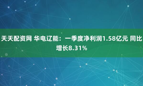 天天配资网 华电辽能：一季度净利润1.58亿元 同比增长8.31%
