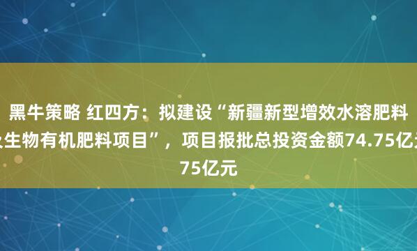 黑牛策略 红四方：拟建设“新疆新型增效水溶肥料及生物有机肥料项目”，项目报批总投资金额74.75亿元
