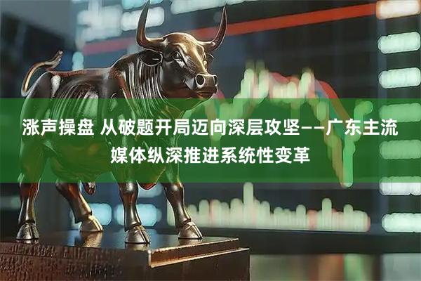 涨声操盘 从破题开局迈向深层攻坚——广东主流媒体纵深推进系统性变革